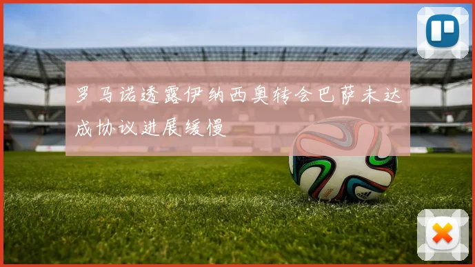 罗马诺透露伊纳西奥转会巴萨未达成协议进展缓慢