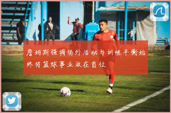 詹姆斯强调场外活动与训练平衡始终将篮球事业放在首位